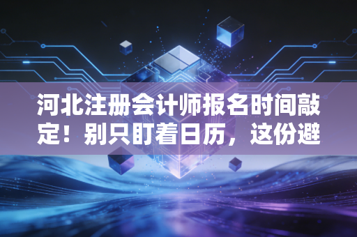 河北注册会计师报名时间敲定！别只盯着日历，这份避坑+实战指南才是救命稻草