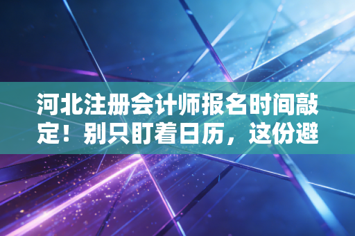 河北注册会计师报名时间敲定！别只盯着日历，这份避坑+实战指南才是救命稻草