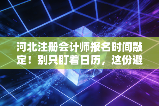 河北注册会计师报名时间敲定！别只盯着日历，这份避坑+实战指南才是救命稻草