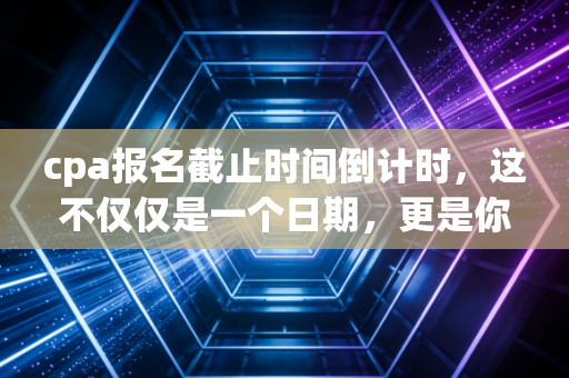 cpa报名截止时间倒计时,这不仅仅是一个日期,更是你与平庸生活的分水岭