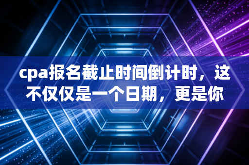 cpa报名截止时间倒计时，这不仅仅是一个日期，更是你与平庸生活的分水岭