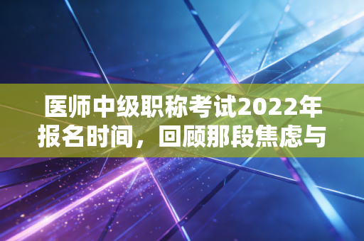 医师中级职称考试2022年报名时间，回顾那段焦虑与希望并存的备考岁月