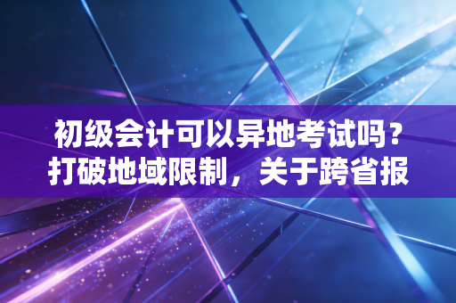 初级会计可以异地考试吗？打破地域限制，关于跨省报考的深度指南与肺腑之言