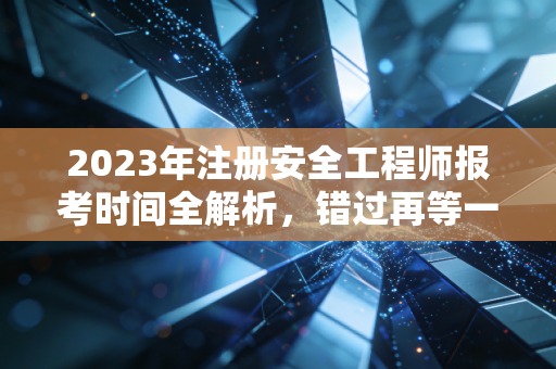 2023年注册安全工程师报考时间全解析，错过再等一年的痛，我懂