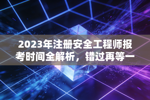 2023年注册安全工程师报考时间全解析，错过再等一年的痛，我懂