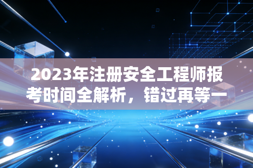 2023年注册安全工程师报考时间全解析，错过再等一年的痛，我懂