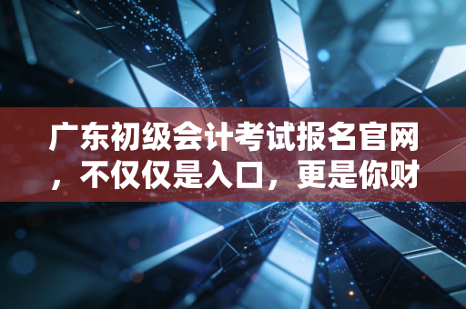 广东初级会计考试报名官网，不仅仅是入口，更是你财务生涯的第一块敲门砖