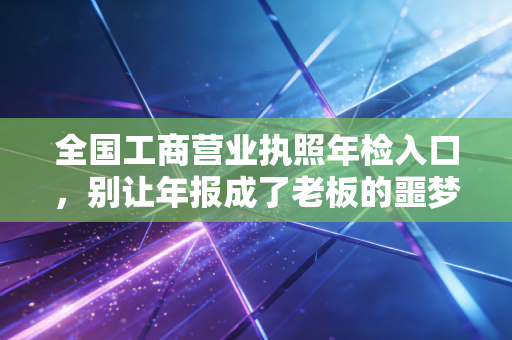 全国工商营业执照年检入口,别让年报成了老板的噩梦,CPA手把手教你轻松过关