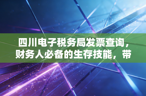 四川电子税务局发票查询,财务人必备的生存技能,带你避开那些报销的深坑
