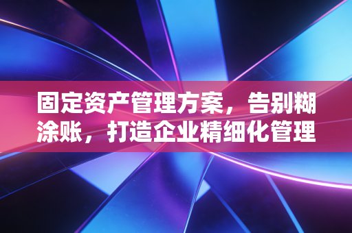 固定资产管理方案,告别糊涂账,打造企业精细化管理的基石