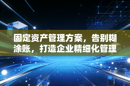 固定资产管理方案,告别糊涂账,打造企业精细化管理的基石