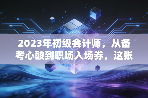 2023年初级会计师,从备考心酸到职场入场券,这张证书到底值不值?