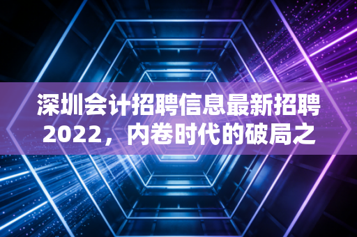 深圳会计招聘信息最新招聘2022，内卷时代的破局之道与薪资真相