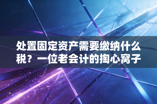 处置固定资产需要缴纳什么税？一位老会计的掏心窝子指南