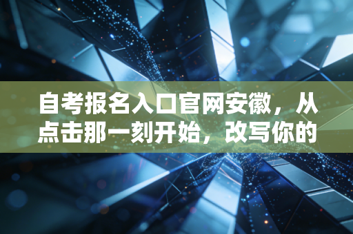 自考报名入口官网安徽,从点击那一刻开始,改写你的职业剧本