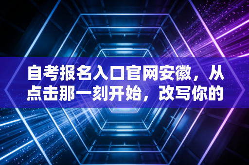 自考报名入口官网安徽，从点击那一刻开始，改写你的职业剧本