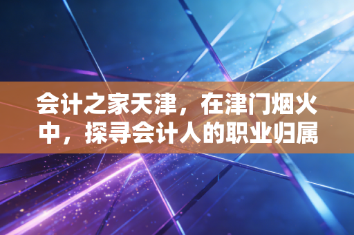 会计之家天津，在津门烟火中，探寻会计人的职业归属与进阶之路