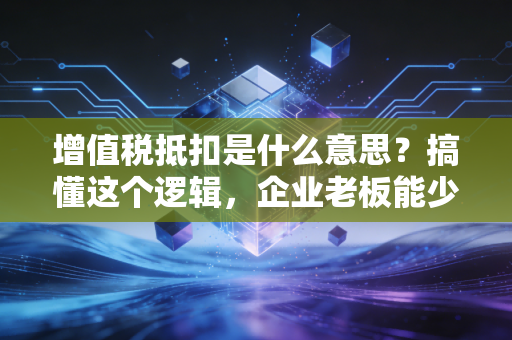 增值税抵扣是什么意思?搞懂这个逻辑,企业老板能少交很多冤枉钱