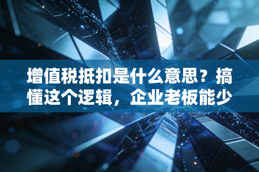 增值税抵扣是什么意思？搞懂这个逻辑，企业老板能少交很多冤枉钱