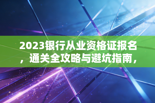 2023银行从业资格证报名,通关全攻略与避坑指南,资深注会人带你一次拿证