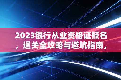 2023银行从业资格证报名,通关全攻略与避坑指南,资深注会人带你一次拿证