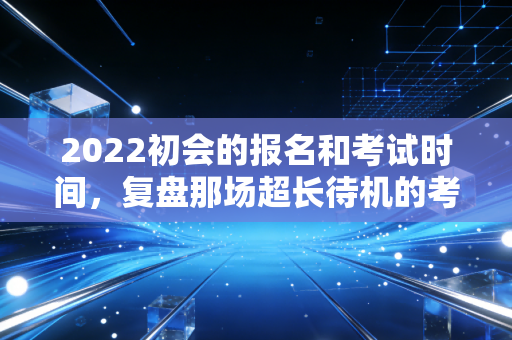 2022初会的报名和考试时间,复盘那场超长待机的考试与考证人的心理博弈