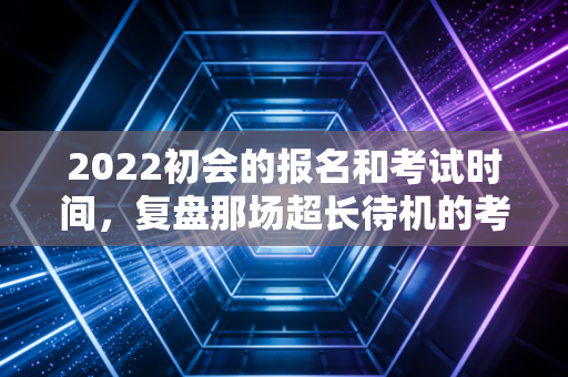 2022初会的报名和考试时间，复盘那场超长待机的考试与考证人的心理博弈