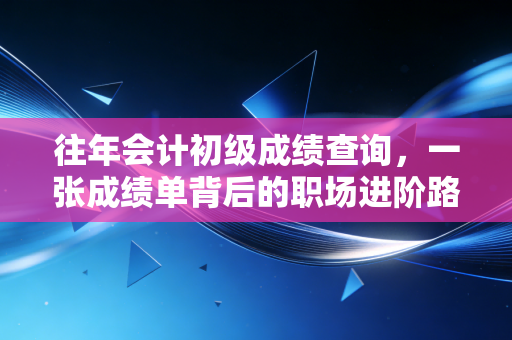 往年会计初级成绩查询，一张成绩单背后的职场进阶路与青春回忆
