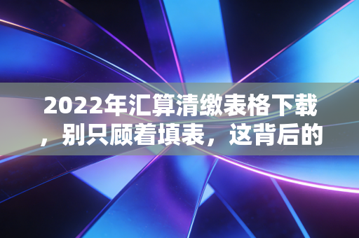 2022年汇算清缴表格下载，别只顾着填表，这背后的税务雷区你真的避开了吗？