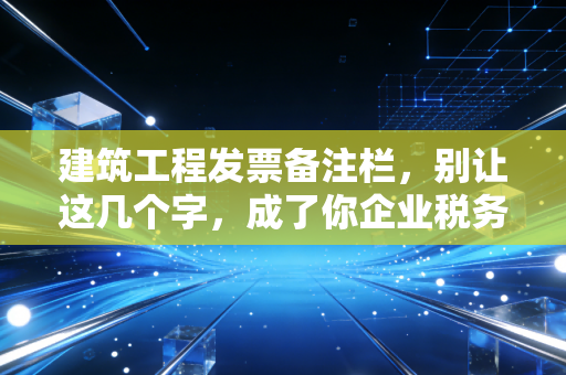 建筑工程发票备注栏，别让这几个字，成了你企业税务风险的导火索