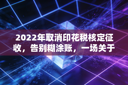 2022年取消印花税核定征收，告别糊涂账，一场关于税务合规的深度洗牌