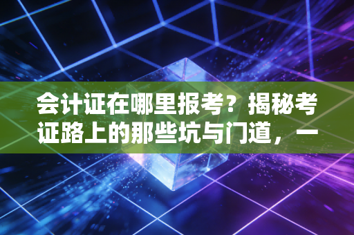 会计证在哪里报考？揭秘考证路上的那些坑与门道，一位资深注会的肺腑之言