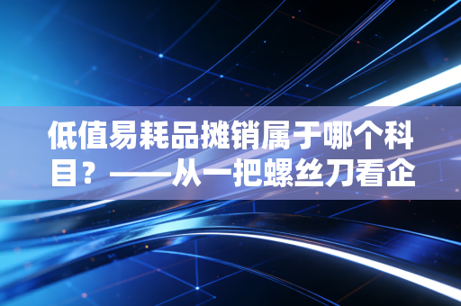 低值易耗品摊销属于哪个科目？——从一把螺丝刀看企业资产管理的精细化艺术