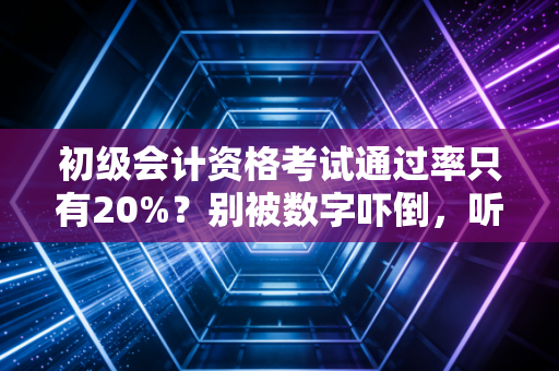 初级会计资格考试通过率只有20%?别被数字吓倒,听听老会计的大实话