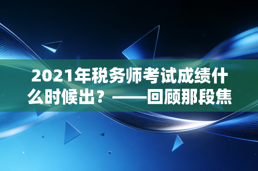 2021年税务师考试成绩什么时候出?——回顾那段焦虑时光与税务师职业的深层价值