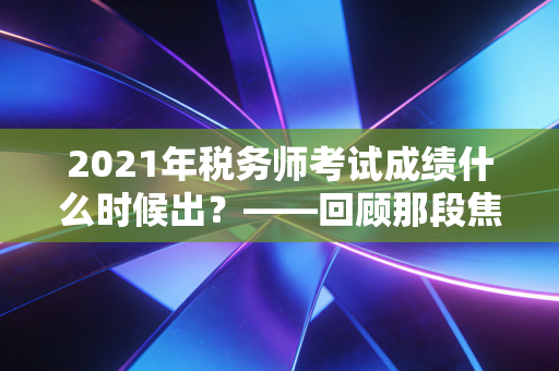 2021年税务师考试成绩什么时候出?——回顾那段焦虑时光与税务师职业的深层价值