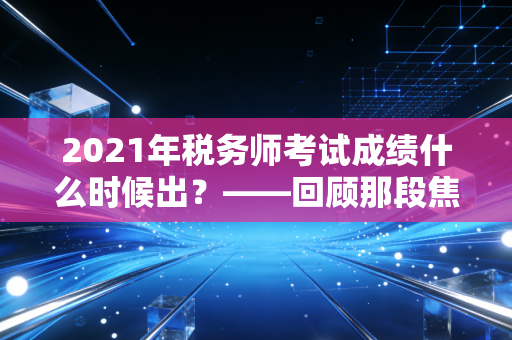 2021年税务师考试成绩什么时候出？——回顾那段焦虑时光与税务师职业的深层价值