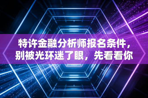 特许金融分析师报名条件,别被光环迷了眼,先看看你够不够格走这条苦行僧之路