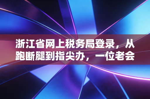 浙江省网上税务局登录，从跑断腿到指尖办，一位老会计的数字化观察