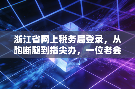 浙江省网上税务局登录，从跑断腿到指尖办，一位老会计的数字化观察