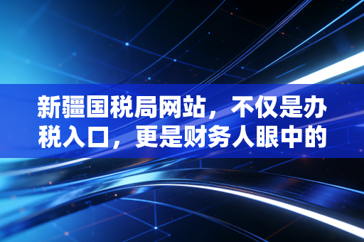新疆国税局网站,不仅是办税入口,更是财务人眼中的边疆数字灯塔