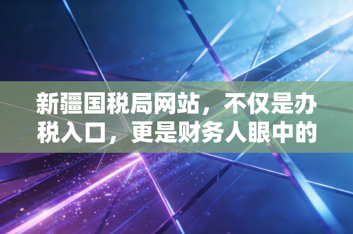 新疆国税局网站,不仅是办税入口,更是财务人眼中的边疆数字灯塔