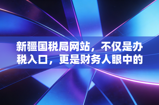 新疆国税局网站，不仅是办税入口，更是财务人眼中的边疆数字灯塔