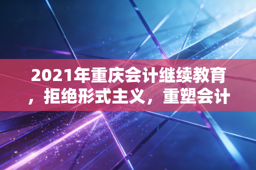 2021年重庆会计继续教育，拒绝形式主义，重塑会计人的职业尊严
