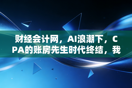 财经会计网，AI浪潮下，CPA的账房先生时代终结，我们该何去何从？