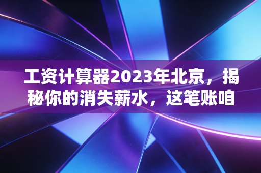 工资计算器2023年北京，揭秘你的消失薪水，这笔账咱们得算明白