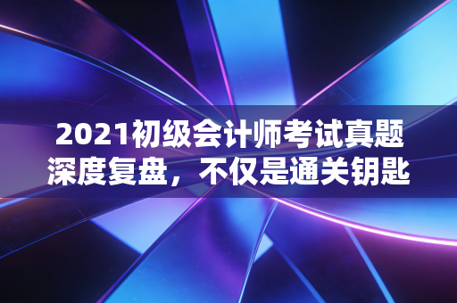 2021初级会计师考试真题深度复盘,不仅是通关钥匙,更是职场预演