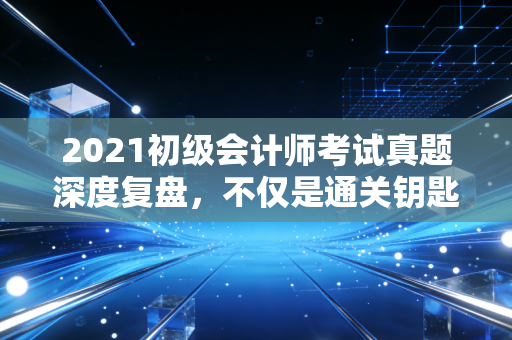 2021初级会计师考试真题深度复盘,不仅是通关钥匙,更是职场预演