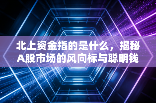 北上资金指的是什么,揭秘A股市场的风向标与聪明钱的真实面目