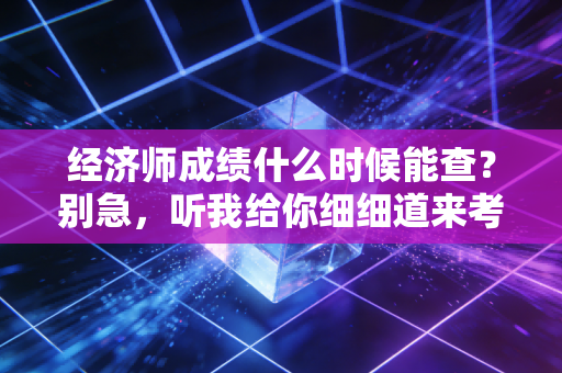 经济师成绩什么时候能查?别急,听我给你细细道来考后那些煎熬的日子